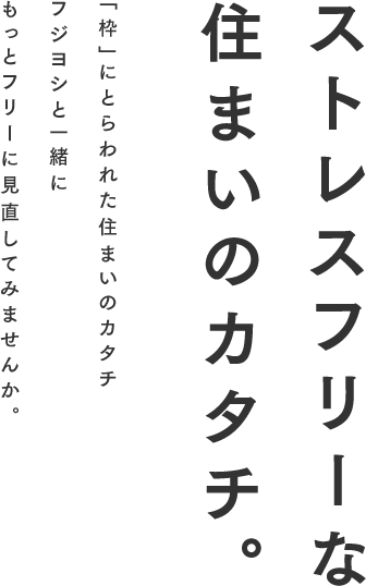 ストレスフリーな住まいのカタチ。「枠」にとらわれた住まいのカタチフジヨシと一緒にもっとフリーに見直してみませんか。